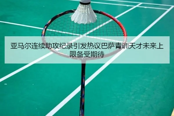 亚马尔连续助攻纪录引发热议巴萨青训天才未来上限备受期待
