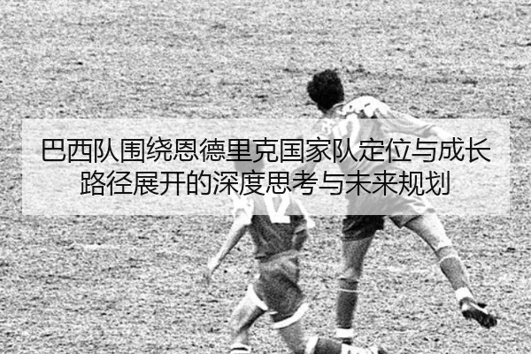 巴西队围绕恩德里克国家队定位与成长路径展开的深度思考与未来规划