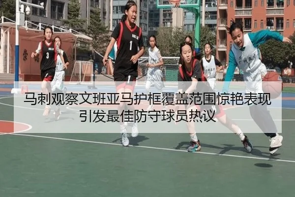 马刺观察文班亚马护框覆盖范围惊艳表现引发最佳防守球员热议