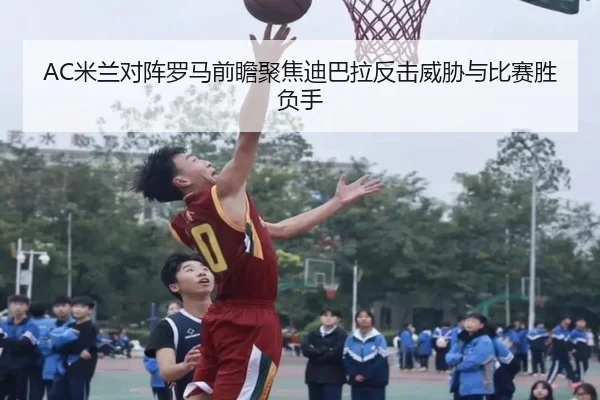 AC米兰对阵罗马前瞻聚焦迪巴拉反击威胁与比赛胜负手