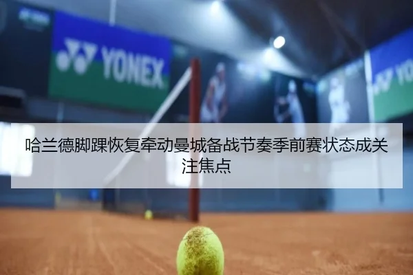 哈兰德脚踝恢复牵动曼城备战节奏季前赛状态成关注焦点
