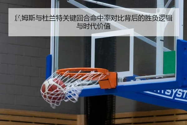詹姆斯与杜兰特关键回合命中率对比背后的胜负逻辑与时代价值